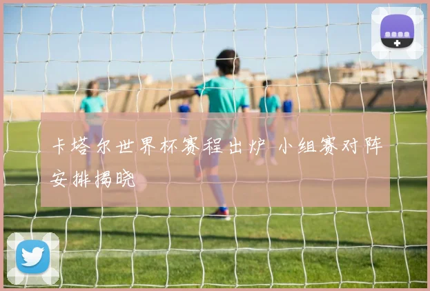 卡塔尔世界杯赛程出炉 小组赛对阵安排揭晓