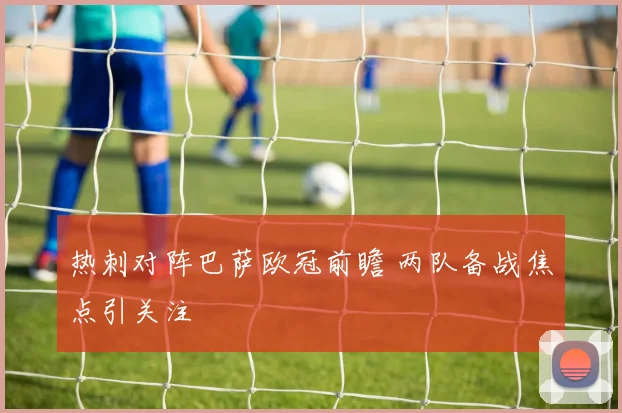 热刺对阵巴萨欧冠前瞻 两队备战焦点引关注