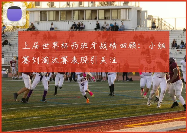 上届世界杯西班牙战绩回顾：小组赛到淘汰赛表现引关注
