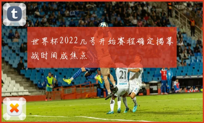 世界杯2022几号开始赛程确定揭幕战时间成焦点