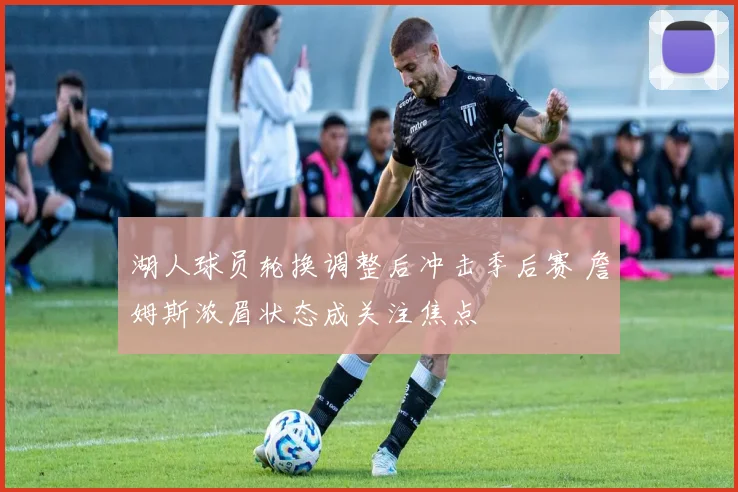 湖人球员轮换调整后冲击季后赛 詹姆斯浓眉状态成关注焦点