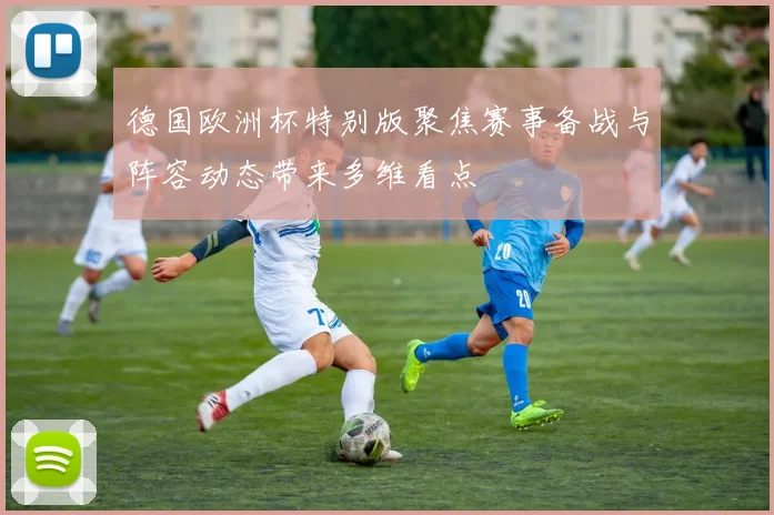 德国欧洲杯特别版聚焦赛事备战与阵容动态带来多维看点