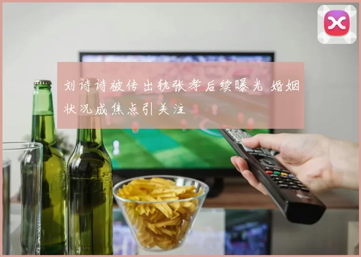 刘诗诗被传出轨张孝后续曝光 婚姻状况成焦点引关注