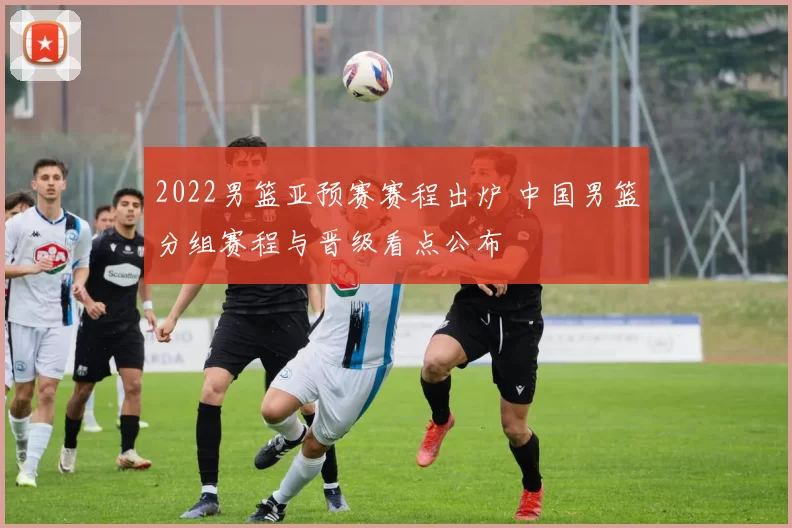 2022男篮亚预赛赛程出炉 中国男篮分组赛程与晋级看点公布
