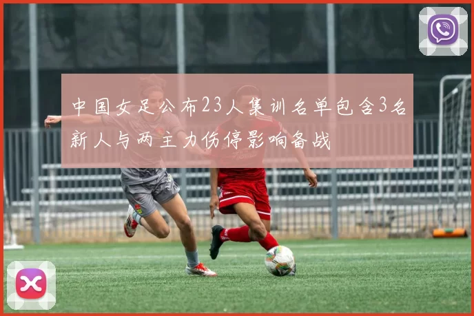 中国女足公布23人集训名单包含3名新人与两主力伤停影响备战