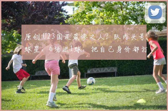 原创 U23国足最惨之人？队内头号球星，6场进1球，把自己身价都打没了