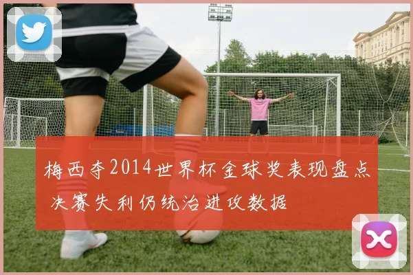 梅西夺2014世界杯金球奖表现盘点 决赛失利仍统治进攻数据