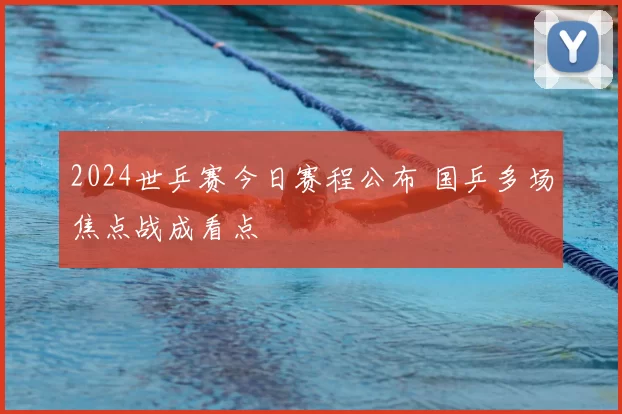 2024世乒赛今日赛程公布 国乒多场焦点战成看点