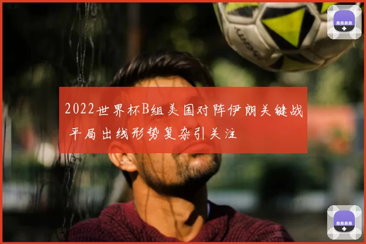 2022世界杯B组美国对阵伊朗关键战 平局出线形势复杂引关注