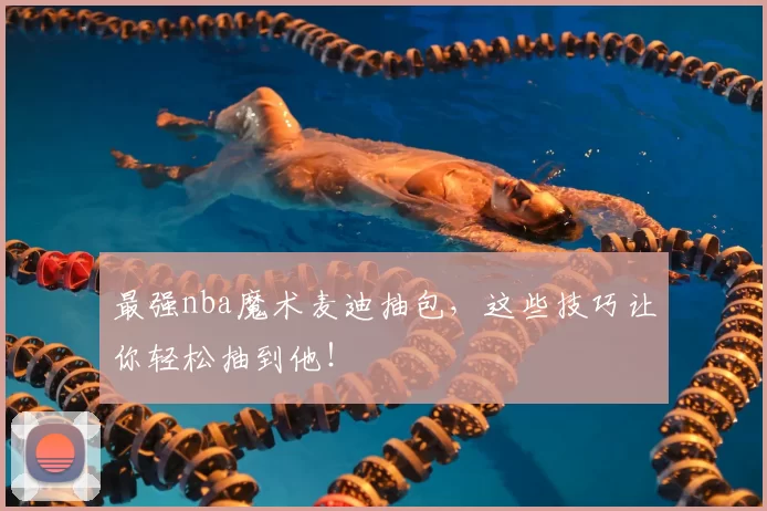 最强nba魔术麦迪抽包，这些技巧让你轻松抽到他！