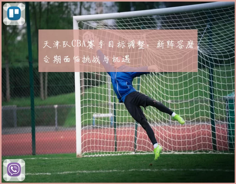 天津队CBA赛季目标调整，新阵容磨合期面临挑战与机遇