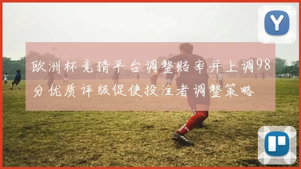 欧洲杯竞猜平台调整赔率并上调98分优质评级促使投注者调整策略