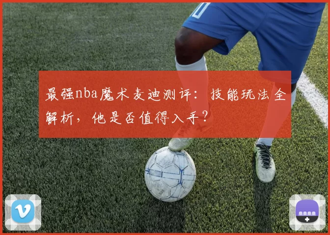 最强nba魔术麦迪测评：技能玩法全解析，他是否值得入手？