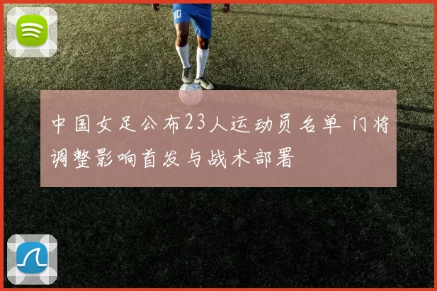 中国女足公布23人运动员名单 门将调整影响首发与战术部署