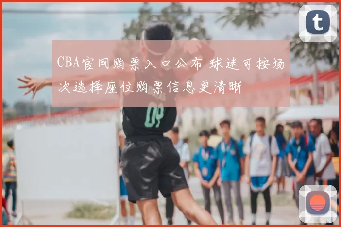 CBA官网购票入口公布 球迷可按场次选择座位购票信息更清晰