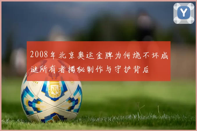 2008年北京奥运金牌为何烧不坏成谜所有者揭秘制作与守护背后
