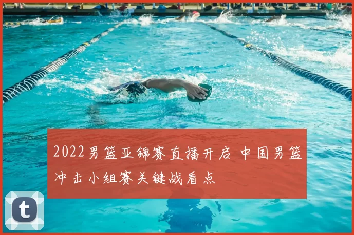 2022男篮亚锦赛直播开启 中国男篮冲击小组赛关键战看点