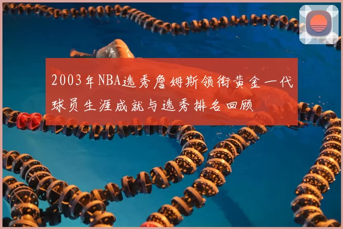 2003年NBA选秀詹姆斯领衔黄金一代球员生涯成就与选秀排名回顾