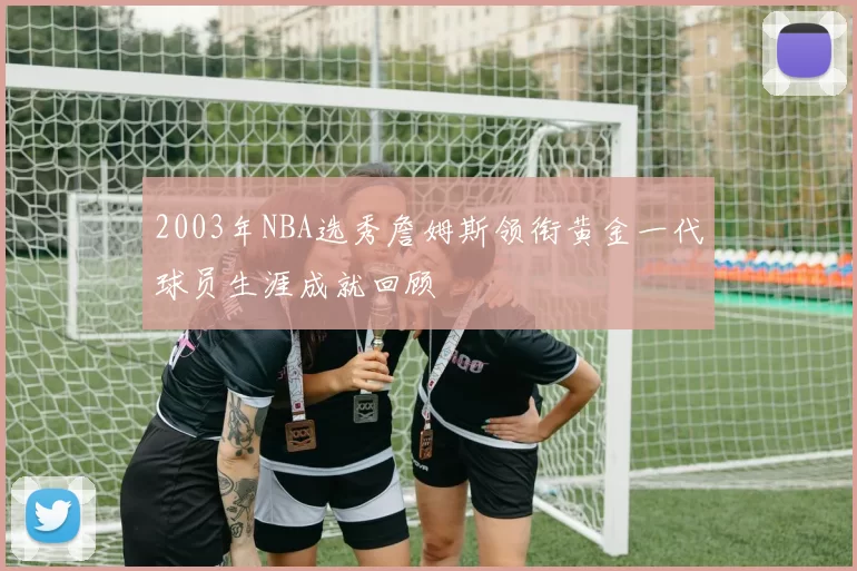 2003年NBA选秀詹姆斯领衔黄金一代球员生涯成就回顾