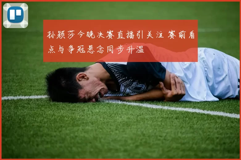 孙颖莎今晚决赛直播引关注 赛前看点与争冠悬念同步升温