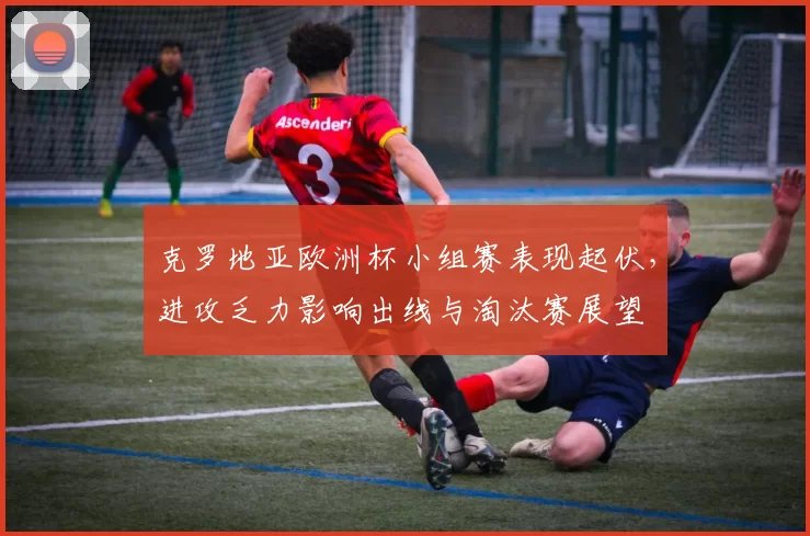 克罗地亚欧洲杯小组赛表现起伏，进攻乏力影响出线与淘汰赛展望