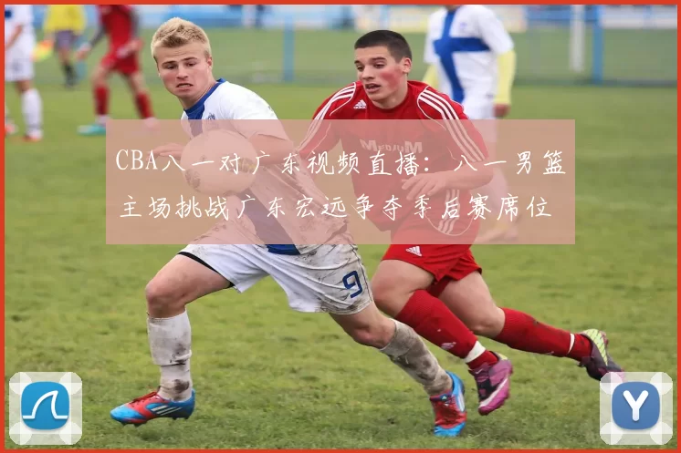 CBA八一对广东视频直播：八一男篮主场挑战广东宏远争夺季后赛席位