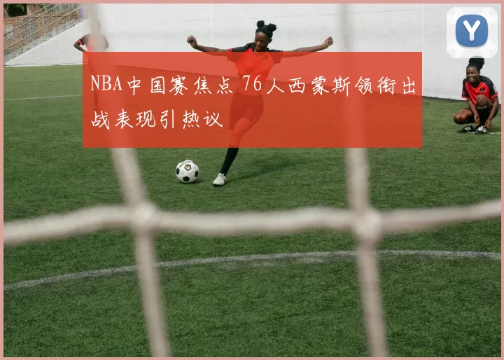 NBA中国赛焦点 76人西蒙斯领衔出战表现引热议