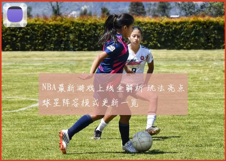 NBA最新游戏上线全解析 玩法亮点球星阵容模式更新一览
