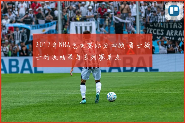 2017年NBA总决赛比分回顾 勇士骑士对决结果与系列赛看点