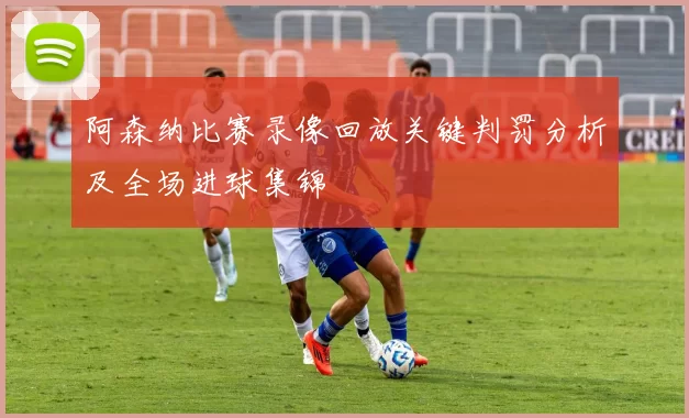 阿森纳比赛录像回放关键判罚分析及全场进球集锦