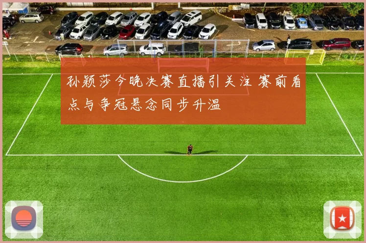 孙颖莎今晚决赛直播引关注 赛前看点与争冠悬念同步升温