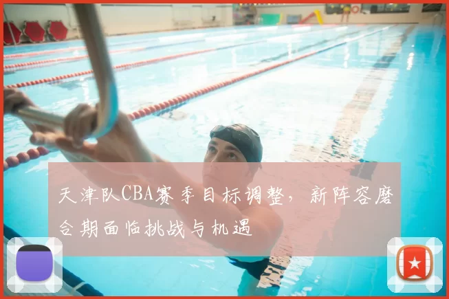 天津队CBA赛季目标调整，新阵容磨合期面临挑战与机遇
