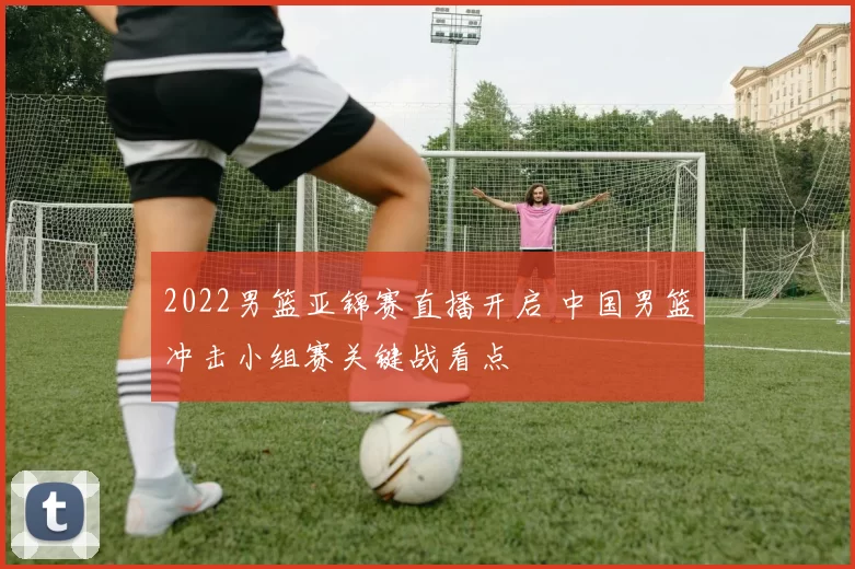 2022男篮亚锦赛直播开启 中国男篮冲击小组赛关键战看点