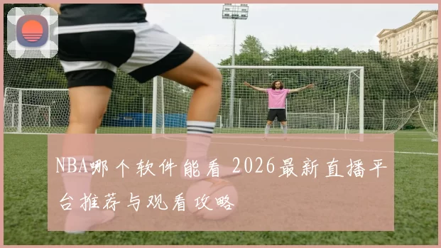 NBA哪个软件能看 2026最新直播平台推荐与观看攻略