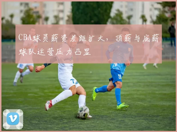 CBA球员薪资差距扩大，顶薪与底薪球队运营压力凸显