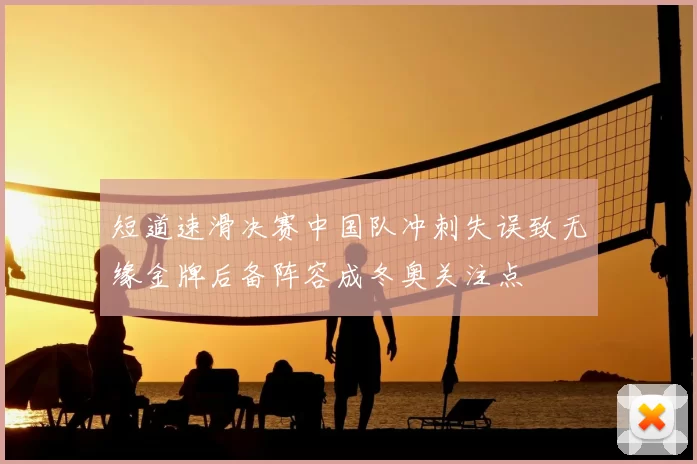 短道速滑决赛中国队冲刺失误致无缘金牌后备阵容成冬奥关注点
