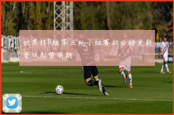 世界杯B组第三轮小组赛积分榜更新晋级形势明朗