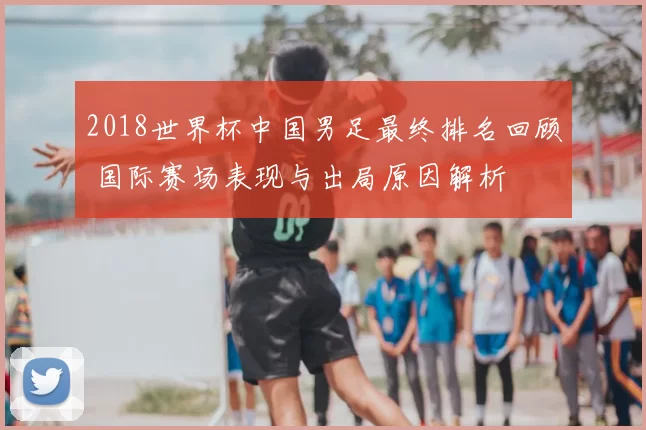 2018世界杯中国男足最终排名回顾 国际赛场表现与出局原因解析