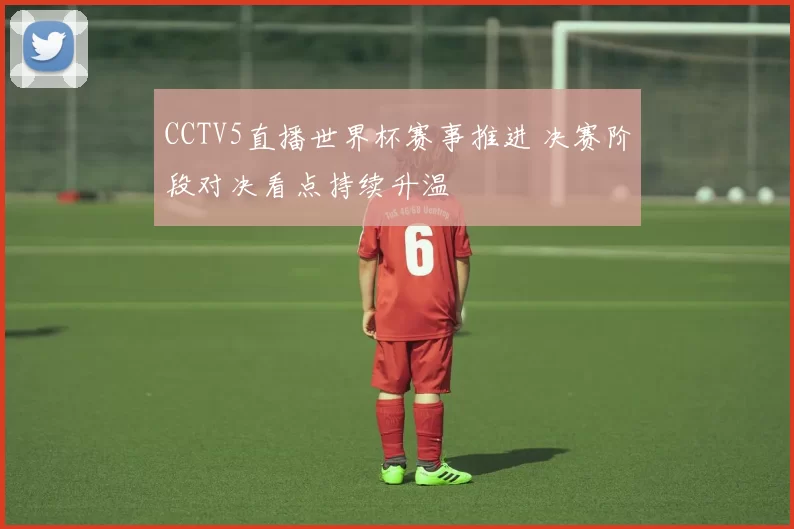 CCTV5直播世界杯赛事推进 决赛阶段对决看点持续升温