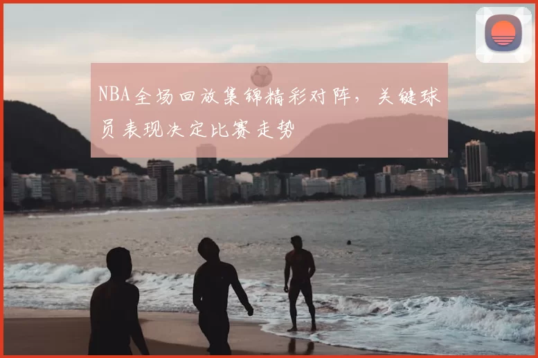 NBA全场回放集锦精彩对阵，关键球员表现决定比赛走势