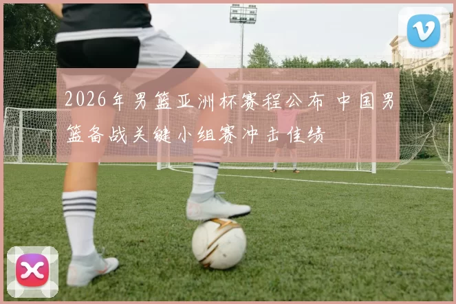 2026年男篮亚洲杯赛程公布 中国男篮备战关键小组赛冲击佳绩
