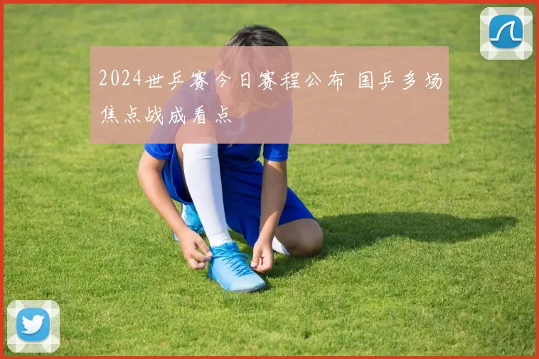 2024世乒赛今日赛程公布 国乒多场焦点战成看点