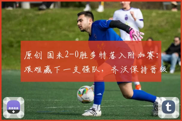 原创 国米2-0胜多特落入附加赛：艰难赢下一支强队，齐沃保持晋级自信
