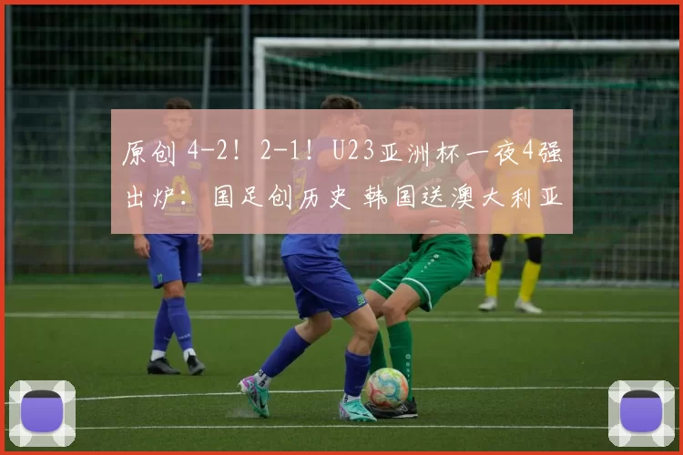 原创 4-2!2-1!U23亚洲杯一夜4强出炉:国足创历史 韩国送澳大利亚回家