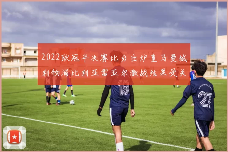 2022欧冠半决赛比分出炉皇马曼城利物浦比利亚雷亚尔激战结果受关注