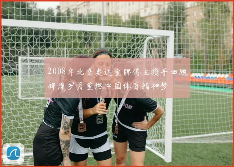 2008年北京奥运金牌得主携手回顾辉煌岁月重燃中国体育精神梦