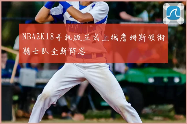 NBA2K18手机版正式上线詹姆斯领衔骑士队全新阵容