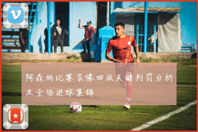 阿森纳比赛录像回放关键判罚分析及全场进球集锦