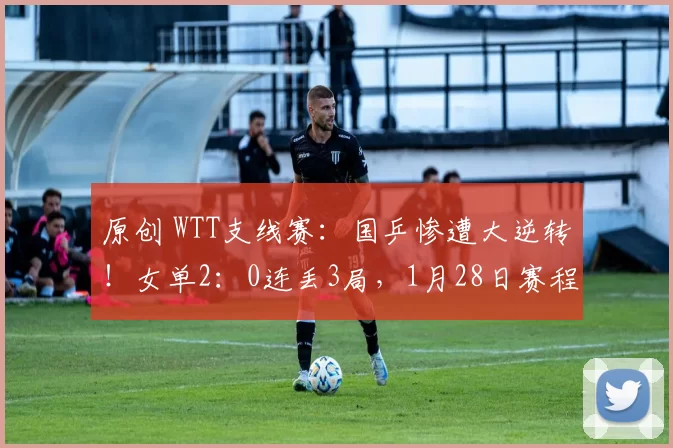 原创 WTT支线赛：国乒惨遭大逆转！女单2：0连丢3局，1月28日赛程揭晓