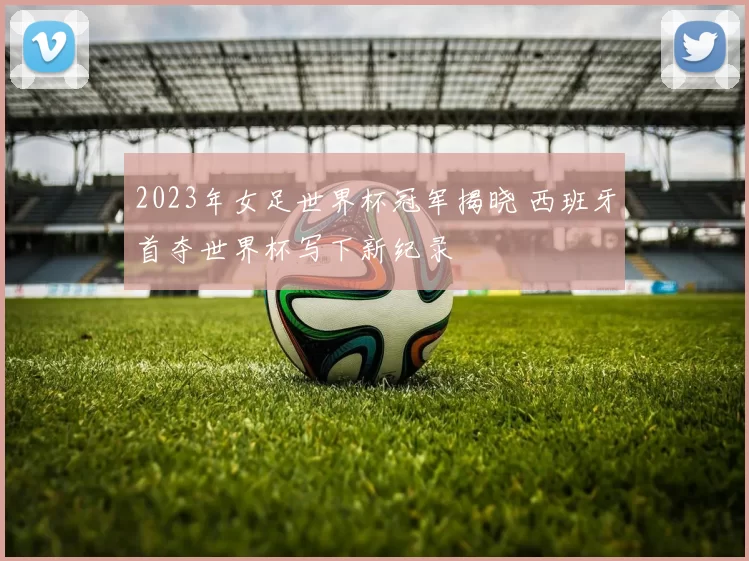 2023年女足世界杯冠军揭晓 西班牙首夺世界杯写下新纪录
